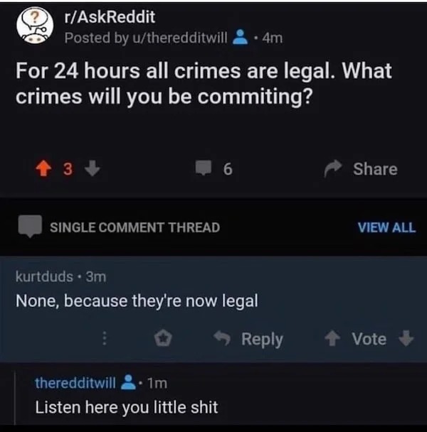 stop press - rAskReddit Posted by utheredditwill 4m For 24 hours all crimes are legal. What crimes will you be commiting? 3 6 Single Comment Thread View All kurtduds 3m None, because they're now legal theredditwill 1m Listen here you little shit Vote
