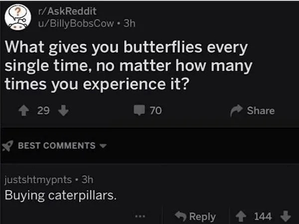 gives you butterflies every single time - rAskReddit uBilly BobsCow 3h What gives you butterflies every single time, no matter how many times you experience it? 29 70 Best justshtmypnts. 3h Buying caterpillars. 144