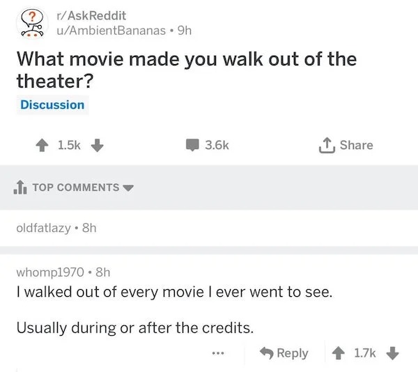 r technicallythetruth - rAskReddit uAmbientBananas 9h What movie made you walk out of the theater? Discussion Top oldfatlazy. 8h whomp1970 8h I walked out of every movie I ever went to see. Usually during or after the credits.