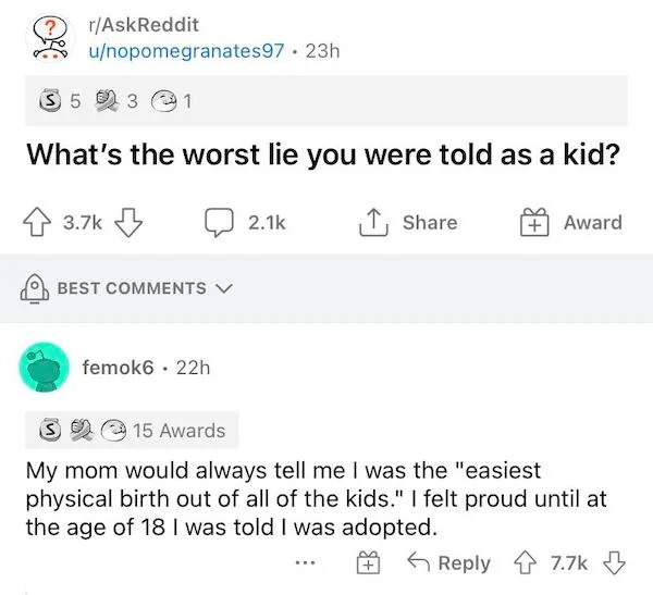 good - rAskReddit unopomegranates97 23h S5 3 What's the worst lie you were told as a kid? Award Best femok6 22h S 15 Awards My mom would always tell me I was the "easiest physical birth out of all of the kids." I felt proud until at the age of 18 I was to