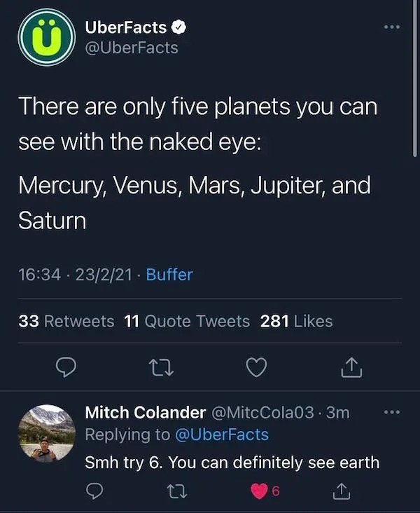 uber facts - ... UberFacts There are only five planets you can see with the naked eye Mercury, Venus, Mars, Jupiter, and Saturn 23221. Buffer . 33 11 Quote Tweets 281 Mitch Colander .3m Smh try 6. You can definitely see earth 27 6