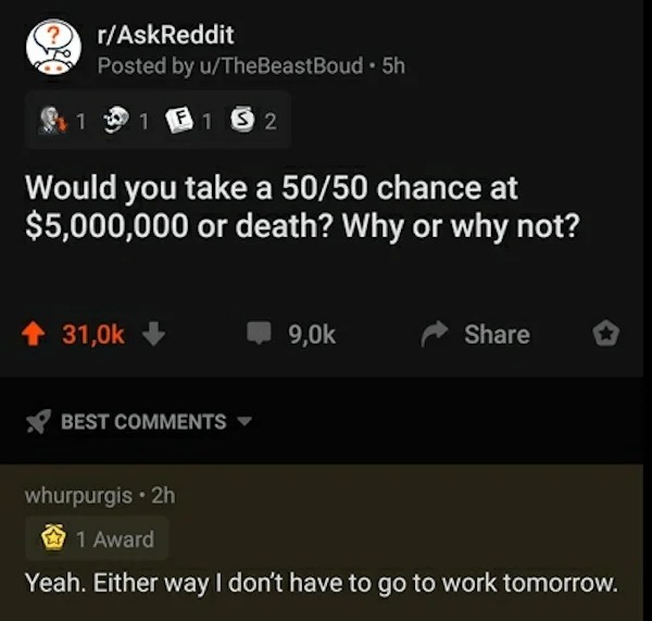 most cursed comments - rAskReddit Posted by uTheBeastBoud 5h 1 1 F1 S2 Would you take a 5050 chance at $5,000,000 or death? Why or why not? whurpurgis 2h 1 Award Yeah. Either way I don't have to go to work tomorrow. Best