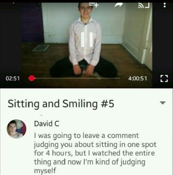Youtube Comments - sitting - F 51 Sitting and Smiling David C I was going to leave a comment judging you about sitting in one spot for 4 hours, but I watched the entire thing and now I'm kind of judging myself
