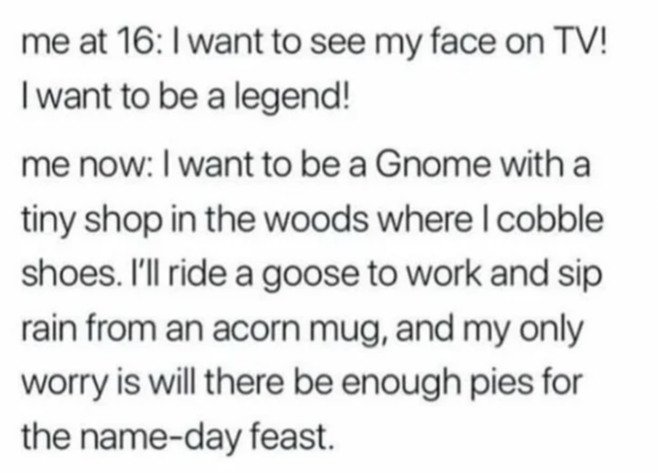 Oddly Specific - I want to see my face on Tv! I want to be a legend! me now I want to be a Gnome with a tiny shop in the woods where I cobble shoes. I'll ride a goose to work and sip rain from an acorn mug, and my only worry is will there be enough