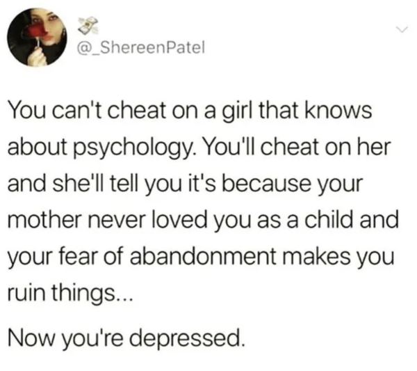 Oddly Specific - You can't cheat on a girl that knows about psychology. You'll cheat on her and she'll tell you it's because your mother never loved you as a child and your fear of abandonment makes you ruin things... Now you're de