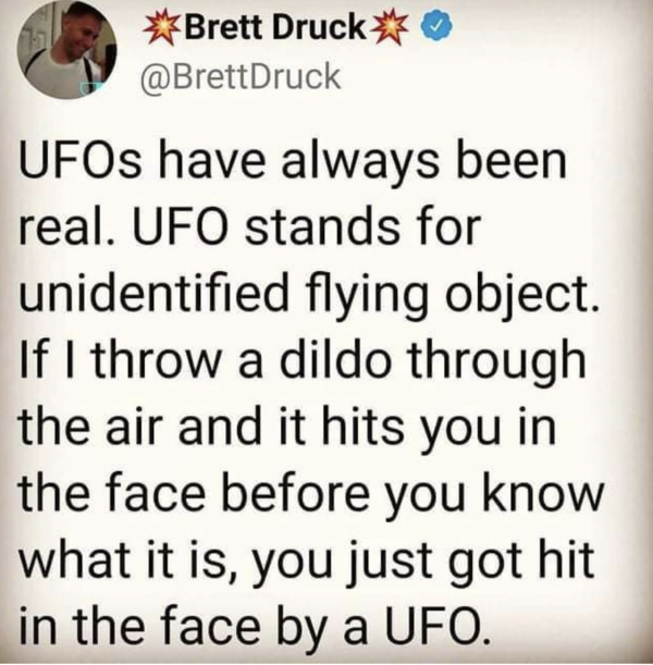 Oddly Specific - Unidentified flying object - UFOs have always been real. Ufo stands for unidentified flying object. If I throw a dildo through the air and it hits you in the face before you know what it is, you just got hit in the face by a Ufo.