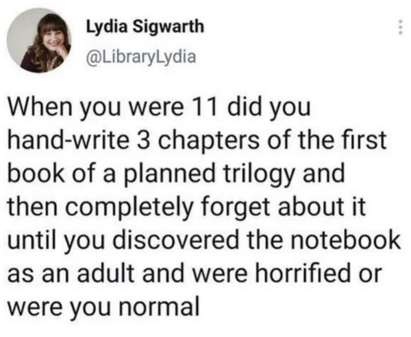 Oddly Specific - When you were 11 did you handwrite 3 chapters of the first book of a planned trilogy and then completely forget about it until you discovered the notebook. as an adult and were horrified or were you normal