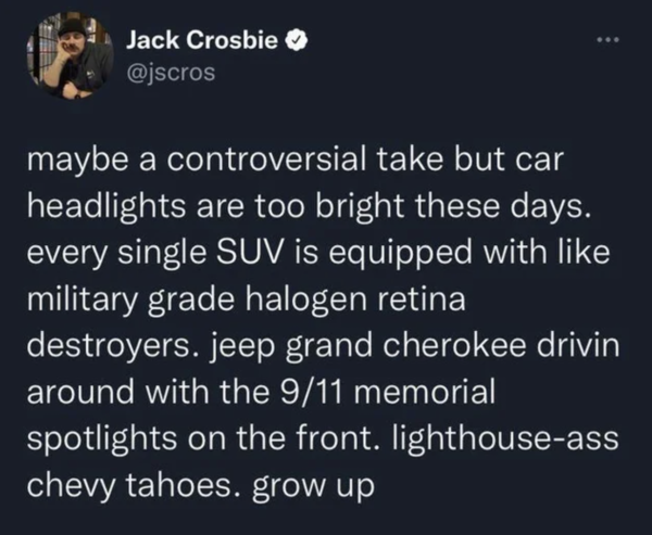 Oddly Specific - maybe a controversial take but car headlights are too bright these days. every single Suv is equipped with military grade halogen retina destroyers. jeep grand cherokee drivin around with the 911 memorial spotlights on the front.