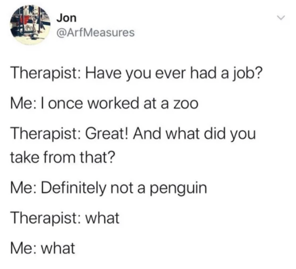 Oddly Specific - Me I once worked at a zoo Therapist Great! And what did you take from that? Me Definitely not a penguin