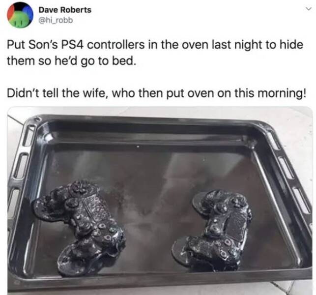 moments life sucked -  playstation controllers in oven - Dave Roberts Put Son's PS4 controllers in the oven last night to hide them so he'd go to bed. Didn't tell the wife, who then put oven on this morning!