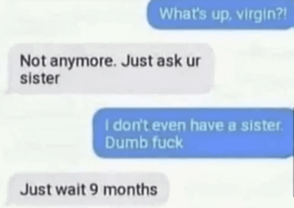 funny comments - brutal comments - paper - What's up, virgin?! I don't even have a sister. Dumb fuck Not anymore. Just ask ur sister Just wait 9 months