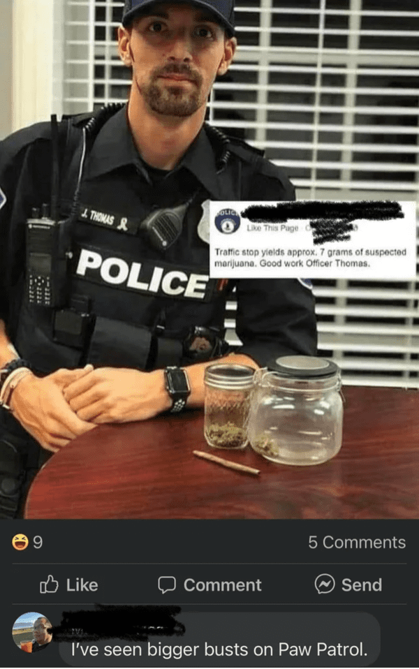 funny comments - brutal comments - ve seen bigger busts on paw patrol - 9 J. Thomas & Police Olic This Page 6 Traffic stop yields approx. 7 grams of suspected marijuana. Good work Officer Thomas. 5 Comment Send I've seen bigger busts on Paw Patrol.