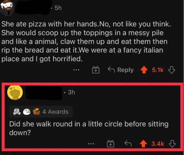 funny comments - brutal comments - multimedia - . 5h She ate pizza with her hands.No, not you think. She would scoop up the toppings in a messy pile and a animal, claw them up and eat them then rip the bread and eat it.We were at a fancy italian place and