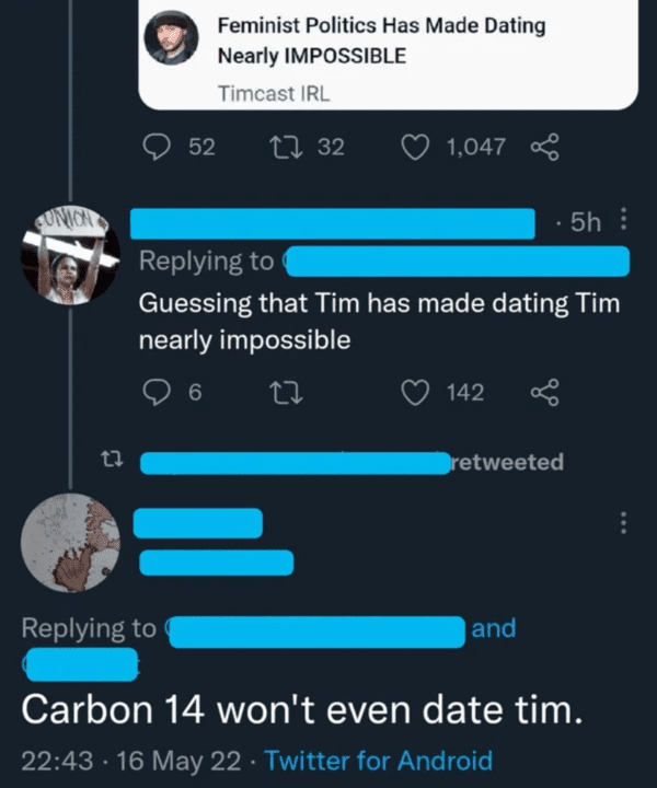 funny comments - brutal comments - screenshot - Feminist Politics Has Made Dating Nearly Impossible Timcast Irl 52 32 1,047 5h Guessing that Tim has made dating Tim nearly impossible 9 6 142 retweeted and Carbon 14 won't even date tim. 16 May 22 Twitter f