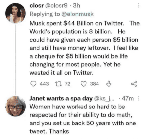 funny comments - brutal comments - 3 hours - closr Musk spent $44 Billion on Twitter. The World's population is 8 billion. He could have given each person $5 billion and still have money leftover. I feel a cheque for $5 billion would be life changing for 