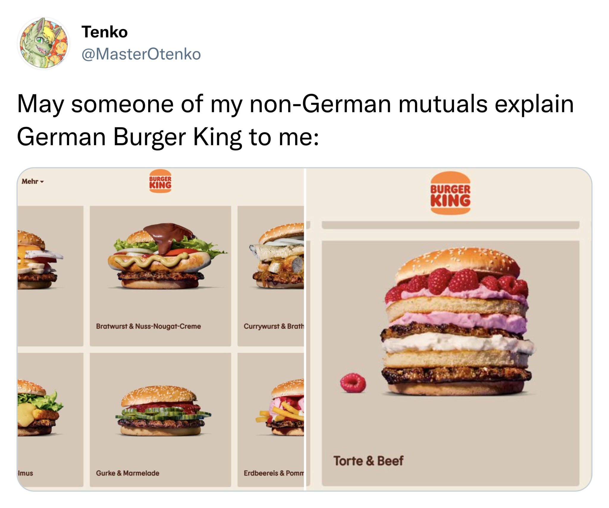 funny tweets and memes -  Tenko May someone of my nonGerman mutuals explain German Burger King to me Burger Mehr King Burger King Bratwurst & NussNougatCreme Currywurst & Brath Gurke & Marmelade Erdbeereis & Pomm Imus Torte & Beef