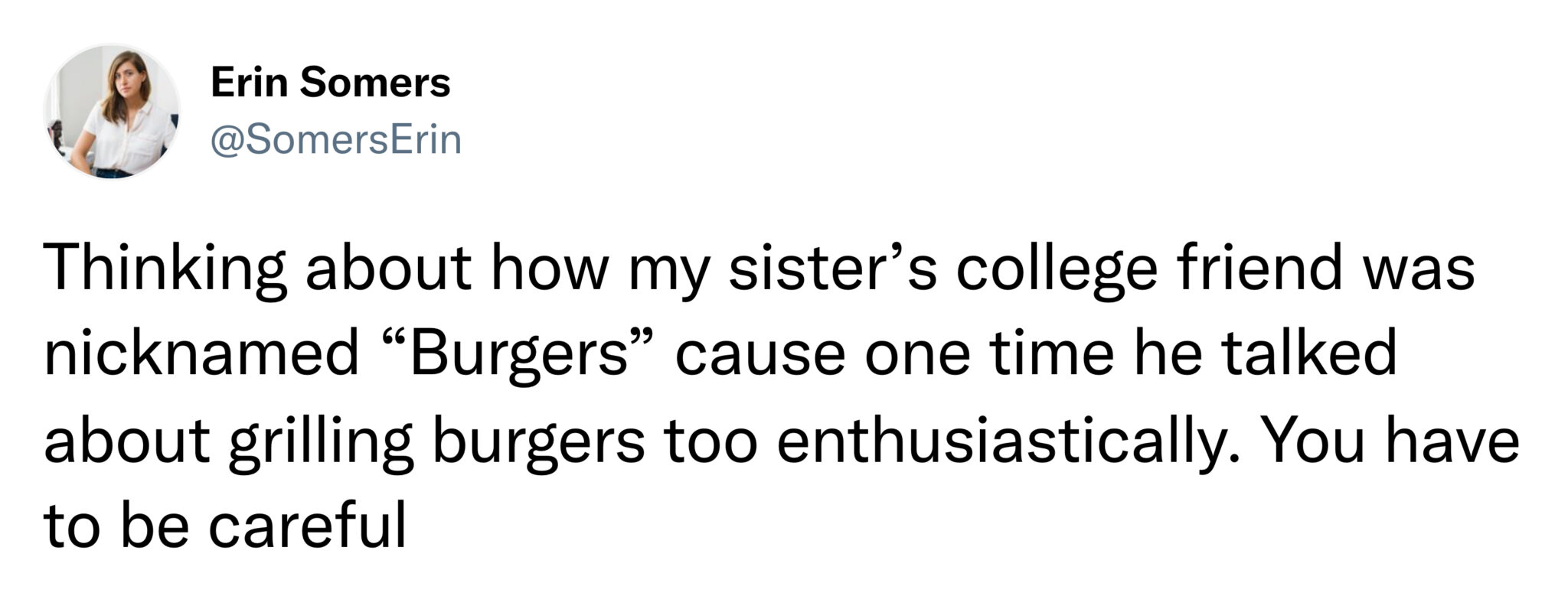funny tweets and memes -  angle - Erin Somers Thinking about how my sister's college friend was nicknamed "Burgers" cause one time he talked about grilling burgers too enthusiastically. You have to be careful