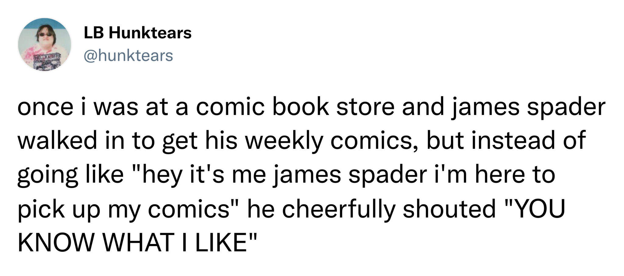 funny tweets and memes -  angle - Lb Hunktears Hellraiseric once i was at a comic book store and james spader walked in to get his weekly comics, but instead of going "hey it's me james spader i'm here to pick up my comics" he cheerfully shouted "You Know
