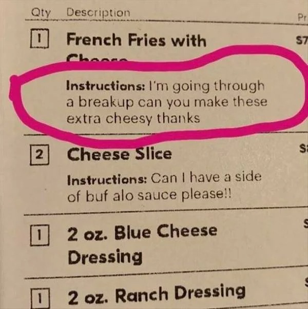 Sad Life Pics - material - Qty Description 2 French Fries with Instructions I'm going through a breakup can you make these extra cheesy thanks Cheese Slice Instructions Can I have a side of buf alo sauce please!! 2 oz. Blue Cheese Dressing 2 oz. Ranch Dre