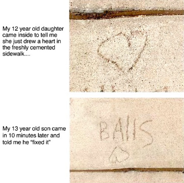 funny memes - dank memes - material - My 12 year old daughter came inside to tell me she just drew a heart in the freshly cemented sidewalk.... My 13 year old son came in 10 minutes later and told me he "fixed it" Balis 33