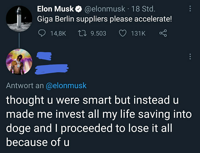 cringeworthy pics - you know you re right - . Elon Musk 18 Std. Giga Berlin suppliers please accelerate! 19.503 Antwort an thought u were smart but instead u made me invest all my life saving into doge and I proceeded to lose it all because of u