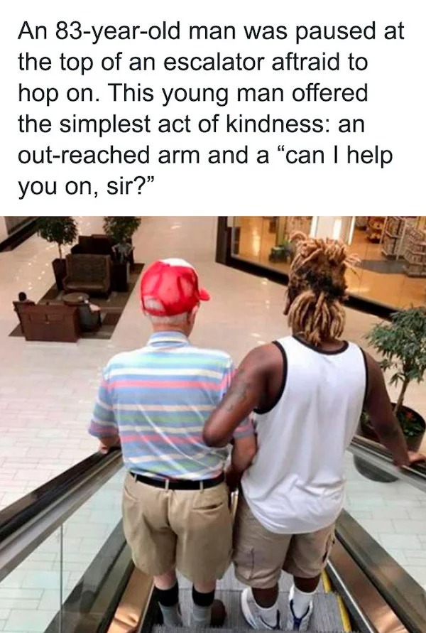 wholesome posts - good news - wholesome acts of kindness memes - An 83yearold man was paused at the top of an escalator aftraid to hop on. This young man offered the simplest act of kindness an outreached arm and a can I help you on, sir?"