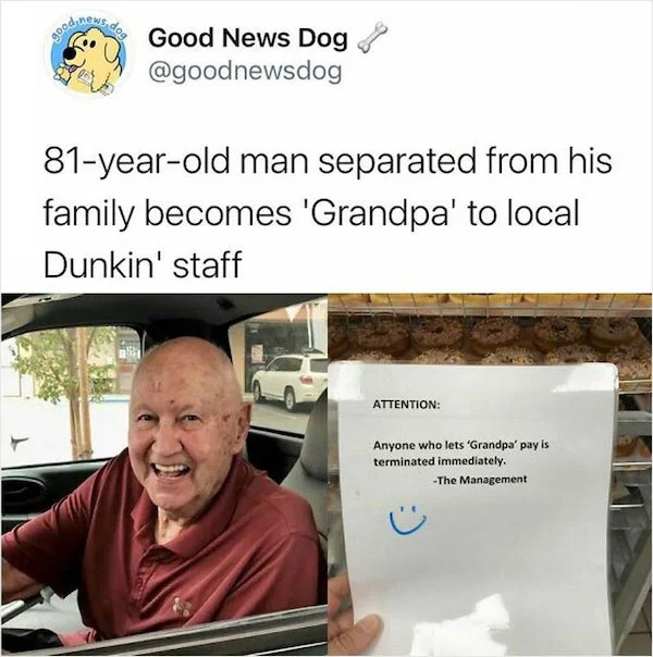wholesome posts - good news - presentation - Good News Dog 81yearold man separated from his family becomes 'Grandpa' to local Dunkin' staff Attention Anyone who lets 'Grandpa' pay is terminated immediately. The Management
