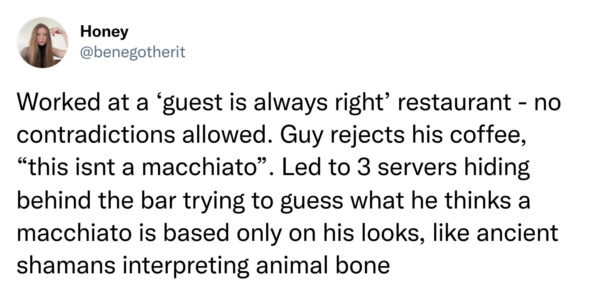 funny tweets  -  photography review - Honey Worked at a 'guest is always right' restaurant no contradictions allowed. Guy rejects his coffee, "this isnt a macchiato". Led to 3 servers hiding behind the bar trying to guess what he thinks a macchiato is bas