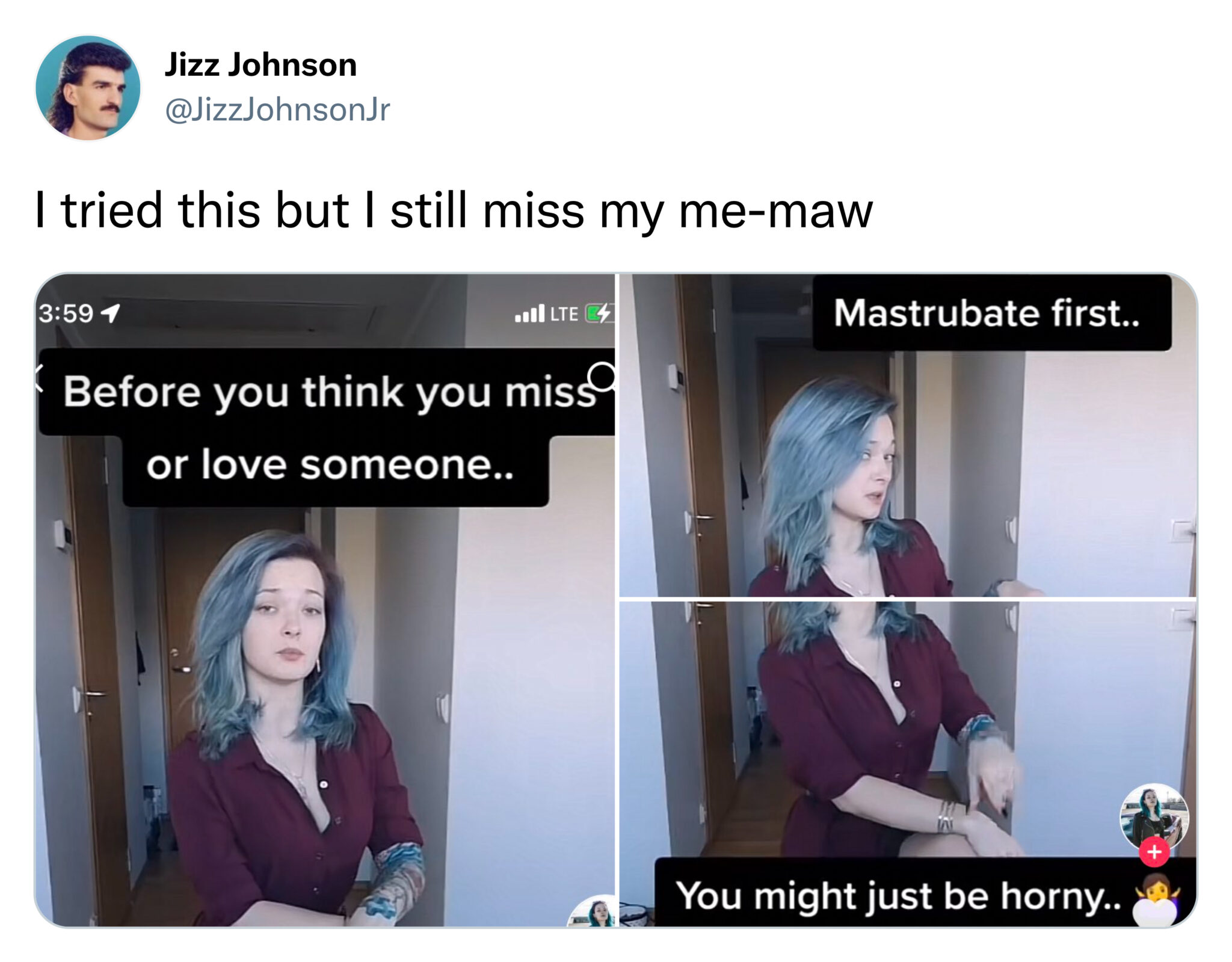 funny tweets  -  communication - Jizz Johnson I tried this but I still miss my memaw 1 Lte Before you think you miss or love someone.. Mastrubate first.. You might just be horny..