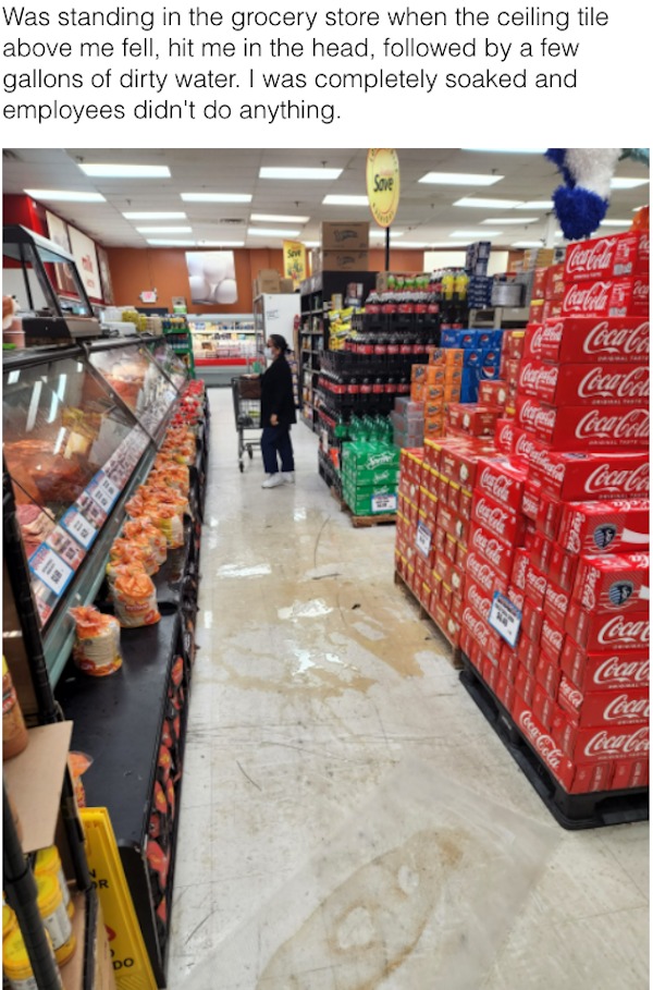 bad day - supermarket - Was standing in the grocery store when the ceiling tile above me fell, hit me in the head, ed by a few gallons of dirty water. I was completely soaked and employees didn't do anything. Sove CocaCola CocaCola Ti Dr Do CocaCo CocaCol