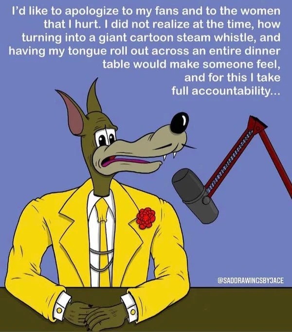 savage comebacks and comments - cartoon - I'd to apologize to my fans and to the women that I hurt. I did not realize at the time, how turning into a giant cartoon steam whistle, and having my tongue roll out across an entire dinner table would make someo