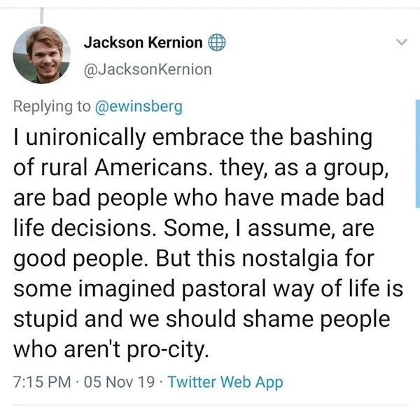 savage comebacks and comments - quotes - Jackson Kernion I unironically embrace the bashing of rural Americans. they, as a group, are bad people who have made bad life decisions. Some, I assume, are good people. But this nostalgia for some imagined pastor
