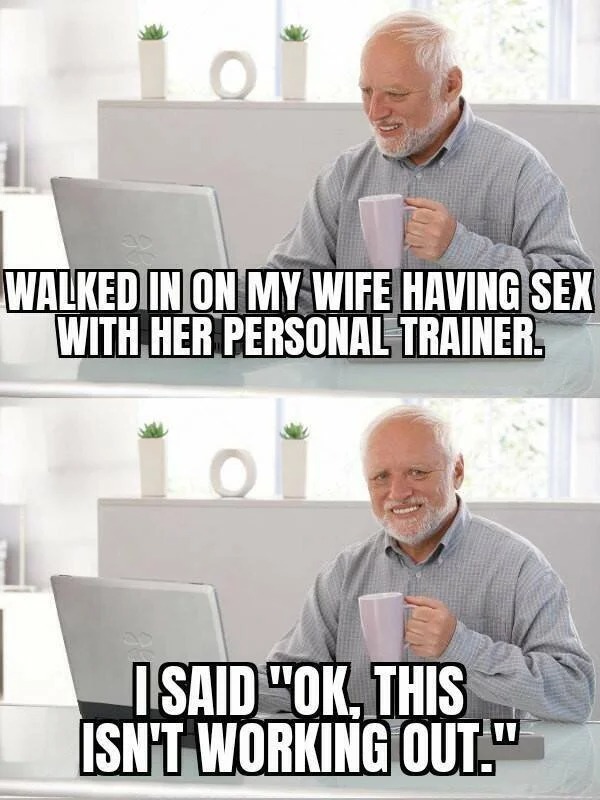 dirty memes - memes hide the pain harold - O Walked In On My Wife Having Sex With Her Personal Trainer. O I Said "Ok, This Isn'T Working Out."