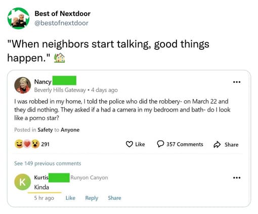 unhinged nextdoor app posts - document - Best of Nextdoor "When neighbors start talking, good things happen." Nancy Beverly Hills Gateway 4 days ago I was robbed in my home, I told the police who did the robbery on March 22 and they did nothing. They aske