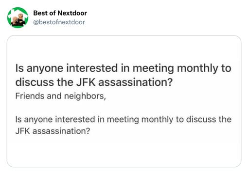 unhinged nextdoor app posts - paper - Best of Nextdoor Is anyone interested in meeting monthly to discuss the Jfk assassination? Friends and neighbors, Is anyone interested in meeting monthly to discuss the Jfk assassination?