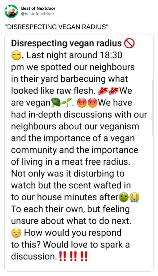 unhinged nextdoor app posts - disrespecting vegan radius - Best of Nextdoor "Disrespecting Vegan Radius" Disrespecting vegan radius Last night around we spotted our neighbours in their yard barbecuing what looked raw flesh. We are vegan. We have had indep