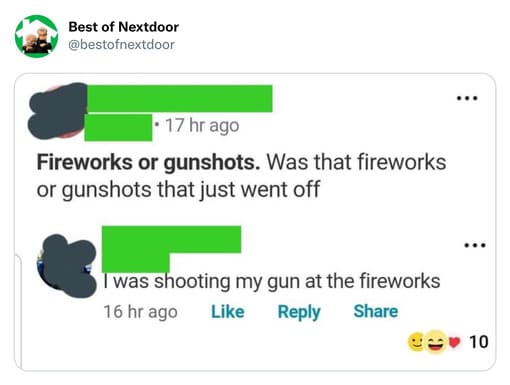 unhinged nextdoor app posts - learning - Best of Nextdoor ... 17 hr ago Fireworks or gunshots. Was that fireworks or gunshots that just went off I was shooting my gun at the fireworks 16 hr ago 10