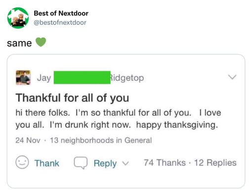 unhinged nextdoor app posts - multimedia - Best of Nextdoor same Jay Ridgetop Thankful for all of you hi there folks. I'm so thankful for all of you. I love you all. I'm drunk right now. happy thanksgiving. 24 Nov 13 neighborhoods in General Thank 74 Than
