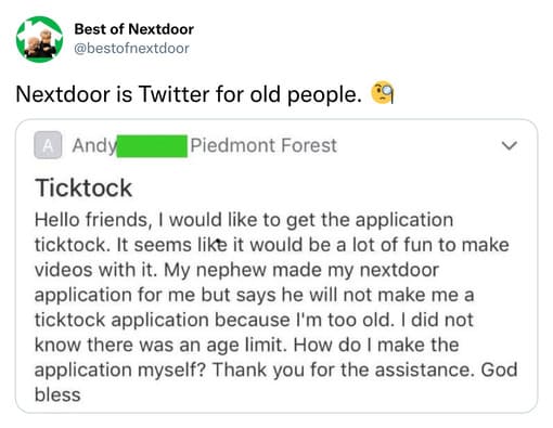unhinged nextdoor app posts - document - Best of Nextdoor Nextdoor is Twitter for old people. A Andy Piedmont Forest Ticktock Hello friends, I would to get the application ticktock. It seems it would be a lot of fun to make videos with it. My nephew made 