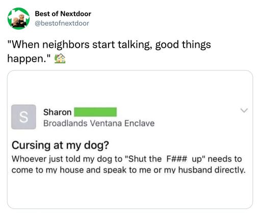 unhinged nextdoor app posts - best nextdoor posts - Best of Nextdoor "When neighbors start talking, good things happen." Sharon S Broadlands Ventana Enclave Cursing at my dog? Whoever just told my dog to "Shut the F### up" needs to come to my house and sp
