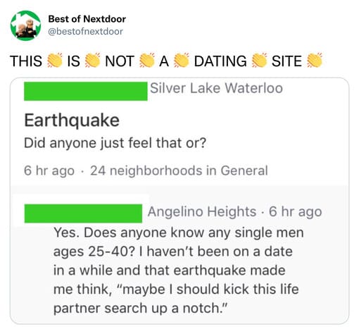 unhinged nextdoor app posts - document - Best of Nextdoor This Is Not A Dating Site Silver Lake Waterloo Earthquake Did anyone just feel that or? 6 hr ago 24 neighborhoods in General Angelino Heights 6 hr ago Yes. Does anyone know any single men ages 2540