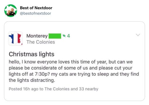 unhinged nextdoor app posts - document - Best of Nextdoor 4 Monterey The Colonies Christmas lights hello, I know everyone loves this time of year, but can we please be considerate of some of us and please cut your lights off at p? my cats are trying to sl
