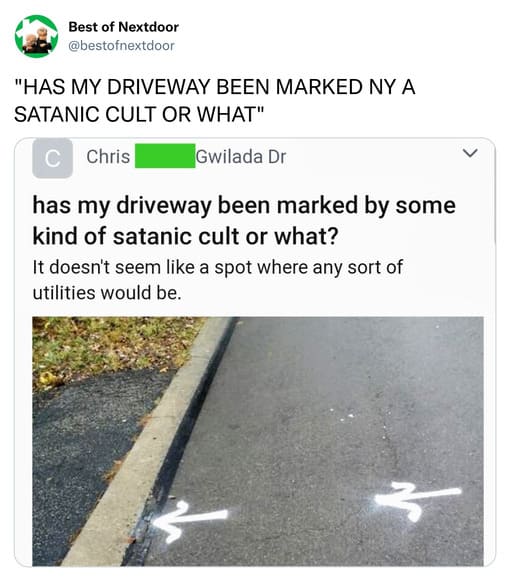 unhinged nextdoor app posts - asphalt - Best of Nextdoor "Has My Driveway Been Marked Ny A Satanic Cult Or What" C Chris Gwilada Dr has my driveway been marked by some kind of satanic cult or what? It doesn't seem a spot where any sort of utilities would 