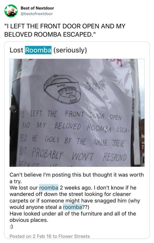 unhinged nextdoor app posts - document - Best of Nextdoor "I Left The Front Door Open And My Beloved Roomba Escaped." Lost Roomba seriously Leomby Crely Left The Front Door Open And My Beloved Roomba Esca Ped He Goes By The Name Steve But Probably Won'T R