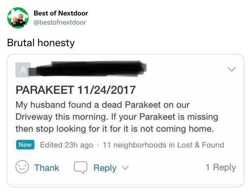 unhinged nextdoor app posts - multimedia - Best of Nextdoor Brutal honesty A Parakeet 11242017 My husband found a dead Parakeet on our Driveway this morning. If your Parakeet is missing then stop looking for it for it is not coming home. New Edited 23h ag