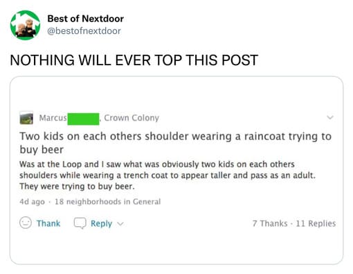 unhinged nextdoor app posts - document - Best of Nextdoor Nothing Will Ever Top This Post Marcus Crown Colony Two kids on each others shoulder wearing a raincoat trying to buy beer Was at the Loop and I saw what was obviously two kids on each others shoul
