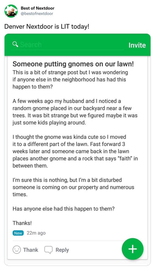 unhinged nextdoor app posts - web page - Best of Nextdoor Denver Nextdoor is Lit today! Q Search Invite Someone putting gnomes on our lawn! This is a bit of strange post but I was wondering if anyone else in the neighborhood has had this happen to them? A