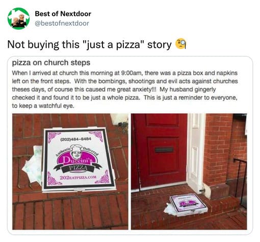 unhinged nextdoor app posts - table - Best of Nextdoor Not buying this "just a pizza" story 9 pizza on church steps When I arrived at church this morning at am, there was a pizza box and napkins left on the front steps. With the bombings, shootings and ev