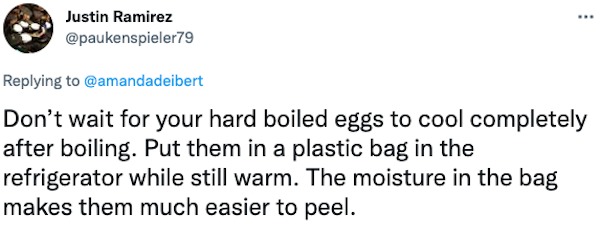 life hacks - ... Justin Ramirez Don't wait for your hard boiled eggs to cool completely after boiling. Put them in a plastic bag in the refrigerator while still warm. The moisture in the bag makes them much easier to peel.