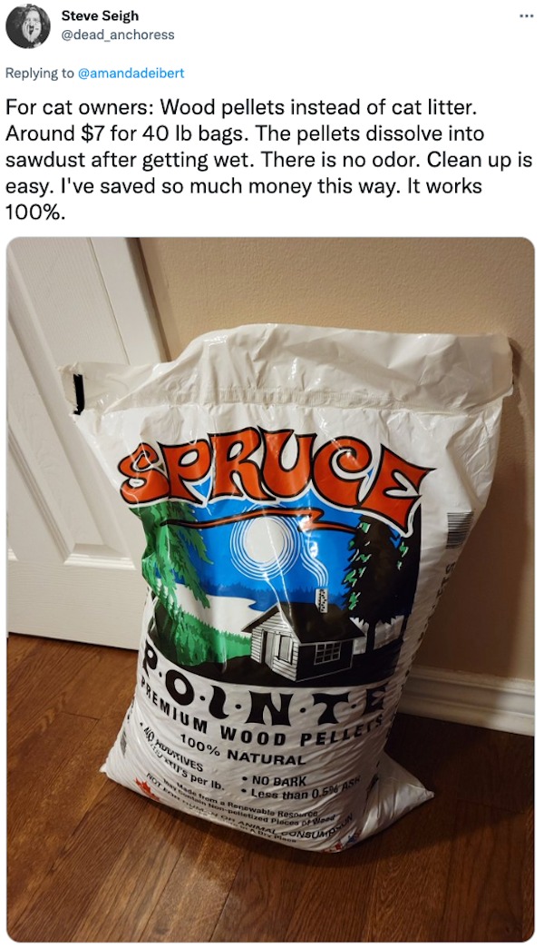 life hacks - www Steve Seigh For cat owners Wood pellets instead of cat litter. Around $7 for 40 lb bags. The pellets dissolve into sawdust after getting wet. There is no odor. Clean up is easy. I've saved so much money this way. It works 100%. Ra Spruce 